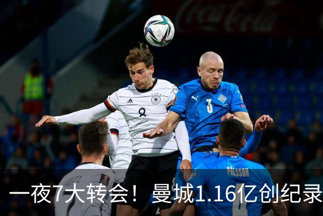 一夜7大转会！曼城1.16亿创纪录，渣叔接手德国队，英超意甲西甲全线大洗牌