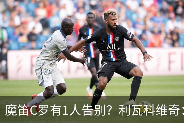 魔笛C罗有1人告别？利瓦科维奇：我们会全力以赴让魔笛继续走下去